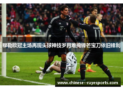 穆勒欧冠主场再现头球神技岁月难掩锋芒宝刀依旧锋利